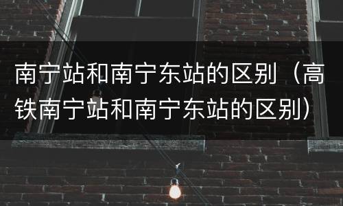 南宁站和南宁东站的区别（高铁南宁站和南宁东站的区别）