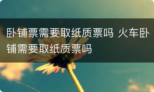 卧铺票需要取纸质票吗 火车卧铺需要取纸质票吗