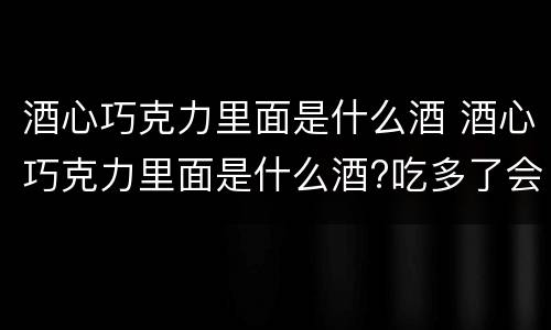 酒心巧克力里面是什么酒 酒心巧克力里面是什么酒?吃多了会醉吗