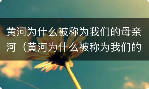 黄河为什么被称为我们的母亲河（黄河为什么被称为我们的母亲河从地理角度）
