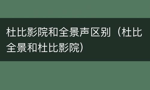杜比影院和全景声区别（杜比全景和杜比影院）