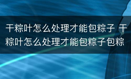 干粽叶怎么处理才能包粽子 干粽叶怎么处理才能包粽子包粽子的糯米怎么处理?