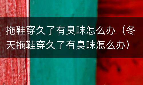 拖鞋穿久了有臭味怎么办（冬天拖鞋穿久了有臭味怎么办）