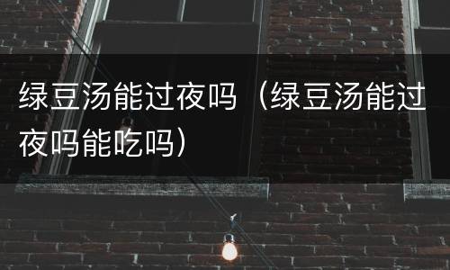绿豆汤能过夜吗（绿豆汤能过夜吗能吃吗）