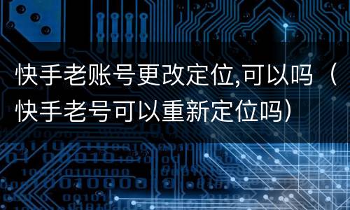 快手老账号更改定位,可以吗（快手老号可以重新定位吗）