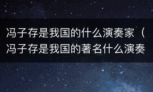 冯子存是我国的什么演奏家（冯子存是我国的著名什么演奏家）
