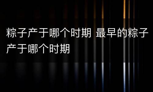 粽子产于哪个时期 最早的粽子产于哪个时期