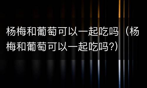 杨梅和葡萄可以一起吃吗（杨梅和葡萄可以一起吃吗?）
