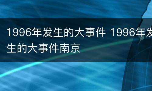 1996年发生的大事件 1996年发生的大事件南京