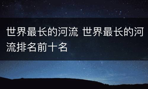 世界最长的河流 世界最长的河流排名前十名