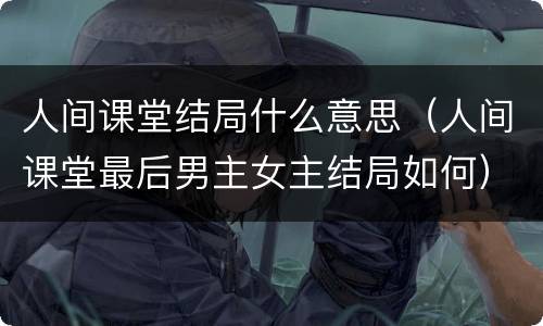 人间课堂结局什么意思（人间课堂最后男主女主结局如何）