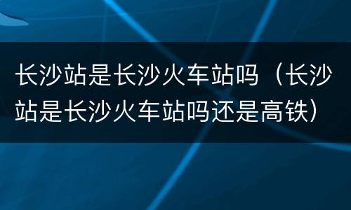 长沙站是长沙火车站吗（长沙站是长沙火车站吗还是高铁）