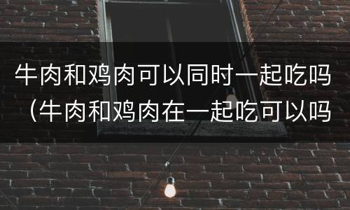 牛肉和鸡肉可以同时一起吃吗（牛肉和鸡肉在一起吃可以吗）