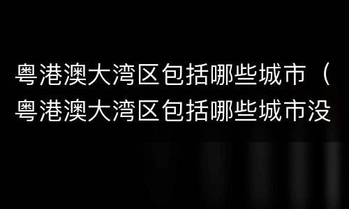 粤港澳大湾区包括哪些城市（粤港澳大湾区包括哪些城市没有河源）