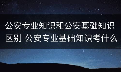 公安专业知识和公安基础知识区别 公安专业基础知识考什么