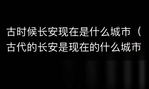 古时候长安现在是什么城市（古代的长安是现在的什么城市）