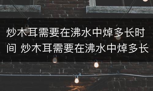 炒木耳需要在沸水中焯多长时间 炒木耳需要在沸水中焯多长时间才能熟