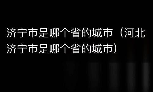 济宁市是哪个省的城市（河北济宁市是哪个省的城市）