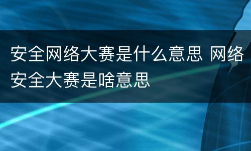 安全网络大赛是什么意思 网络安全大赛是啥意思