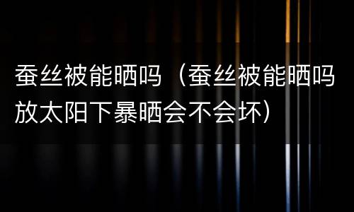 蚕丝被能晒吗（蚕丝被能晒吗放太阳下暴晒会不会坏）