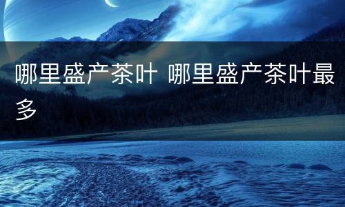 哪里盛产茶叶 哪里盛产茶叶最多