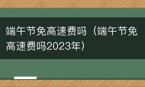 端午节免高速费吗（端午节免高速费吗2023年）
