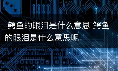  鳄鱼的眼泪是什么意思 鳄鱼的眼泪是什么意思呢
