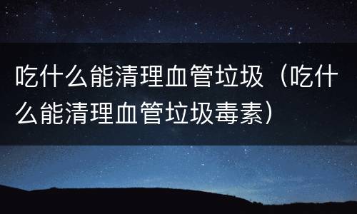 吃什么能清理血管垃圾（吃什么能清理血管垃圾毒素）