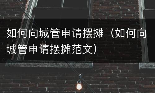 如何向城管申请摆摊（如何向城管申请摆摊范文）