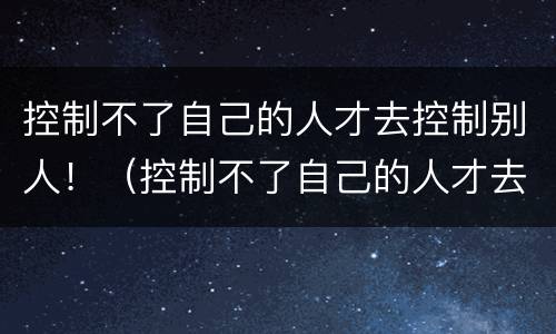 控制不了自己的人才去控制别人！（控制不了自己的人才去控制别人的成语）
