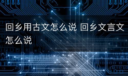 回乡用古文怎么说 回乡文言文怎么说