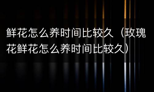 鲜花怎么养时间比较久（玫瑰花鲜花怎么养时间比较久）