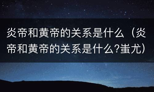 炎帝和黄帝的关系是什么（炎帝和黄帝的关系是什么?蚩尤）