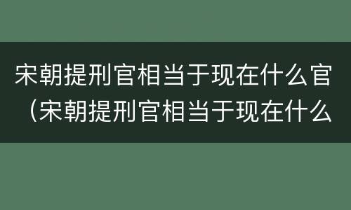 宋朝提刑官相当于现在什么官（宋朝提刑官相当于现在什么官职级别）