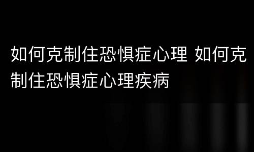 如何克制住恐惧症心理 如何克制住恐惧症心理疾病