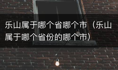 乐山属于哪个省哪个市（乐山属于哪个省份的哪个市）