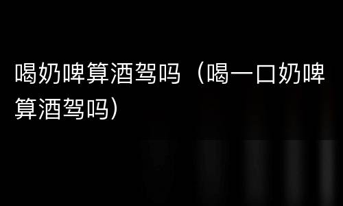 喝奶啤算酒驾吗（喝一口奶啤算酒驾吗）