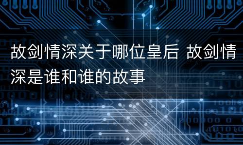 故剑情深关于哪位皇后 故剑情深是谁和谁的故事