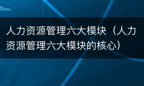 人力资源管理六大模块（人力资源管理六大模块的核心）