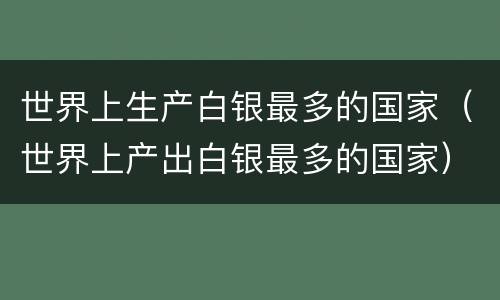 世界上生产白银最多的国家（世界上产出白银最多的国家）