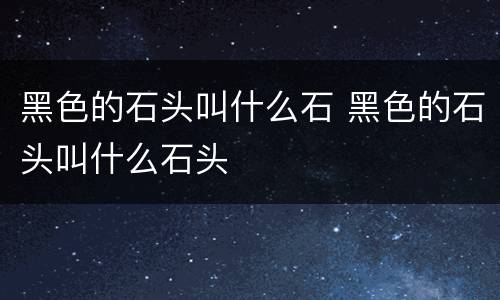 黑色的石头叫什么石 黑色的石头叫什么石头