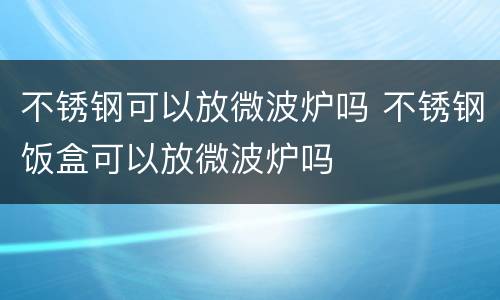 不锈钢可以放微波炉吗 不锈钢饭盒可以放微波炉吗