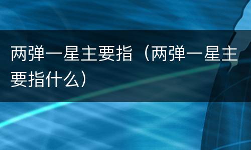 两弹一星主要指（两弹一星主要指什么）