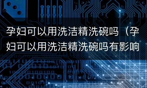 孕妇可以用洗洁精洗碗吗（孕妇可以用洗洁精洗碗吗有影响吗）