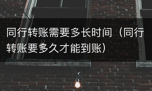 同行转账需要多长时间（同行转账要多久才能到账）