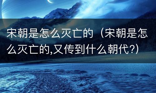 宋朝是怎么灭亡的（宋朝是怎么灭亡的,又传到什么朝代?）