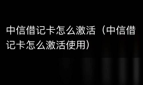 中信借记卡怎么激活（中信借记卡怎么激活使用）