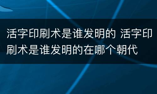 活字印刷术是谁发明的 活字印刷术是谁发明的在哪个朝代