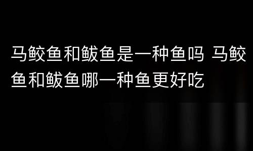 马鲛鱼和鲅鱼是一种鱼吗 马鲛鱼和鲅鱼哪一种鱼更好吃