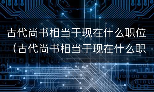 古代尚书相当于现在什么职位（古代尚书相当于现在什么职位级别）
